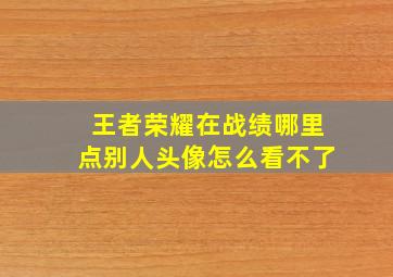 王者荣耀在战绩哪里点别人头像怎么看不了