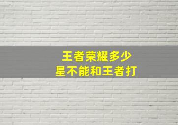 王者荣耀多少星不能和王者打