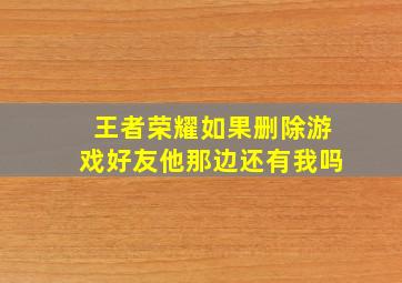 王者荣耀如果删除游戏好友他那边还有我吗