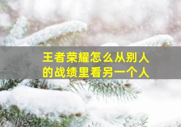 王者荣耀怎么从别人的战绩里看另一个人