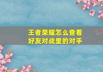 王者荣耀怎么查看好友对战里的对手