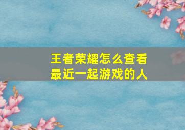 王者荣耀怎么查看最近一起游戏的人