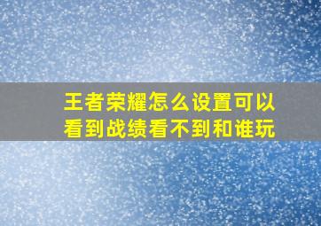 王者荣耀怎么设置可以看到战绩看不到和谁玩