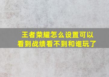 王者荣耀怎么设置可以看到战绩看不到和谁玩了