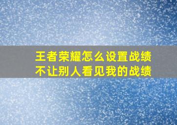 王者荣耀怎么设置战绩不让别人看见我的战绩