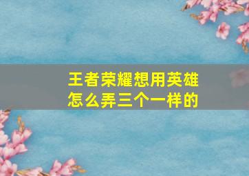 王者荣耀想用英雄怎么弄三个一样的