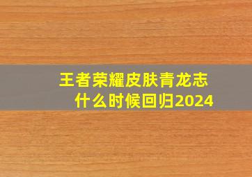 王者荣耀皮肤青龙志什么时候回归2024