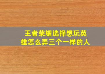 王者荣耀选择想玩英雄怎么弄三个一样的人