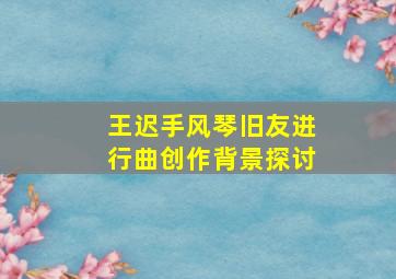 王迟手风琴旧友进行曲创作背景探讨