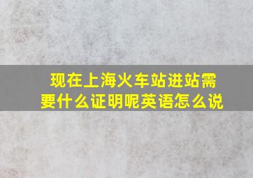 现在上海火车站进站需要什么证明呢英语怎么说