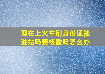 现在上火车刷身份证能进站吗要核酸吗怎么办