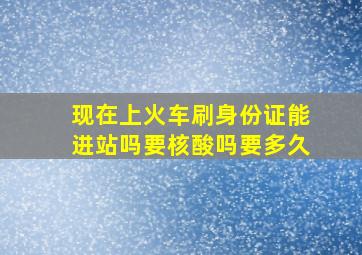 现在上火车刷身份证能进站吗要核酸吗要多久