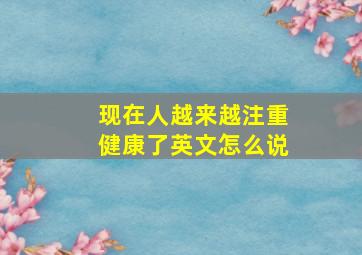 现在人越来越注重健康了英文怎么说