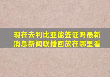 现在去利比亚能签证吗最新消息新闻联播回放在哪里看