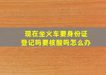 现在坐火车要身份证登记吗要核酸吗怎么办