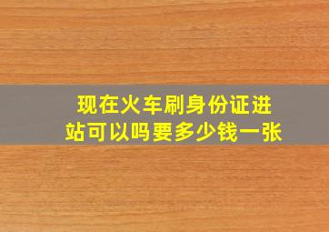 现在火车刷身份证进站可以吗要多少钱一张