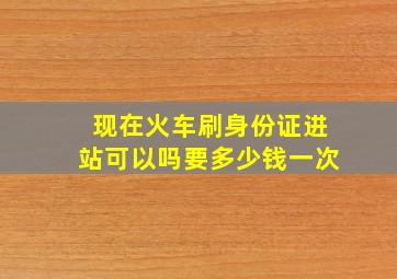 现在火车刷身份证进站可以吗要多少钱一次