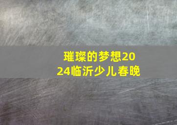 璀璨的梦想2024临沂少儿春晚