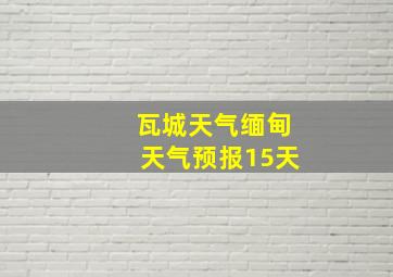 瓦城天气缅甸天气预报15天