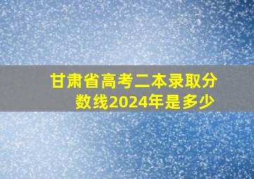 甘肃省高考二本录取分数线2024年是多少