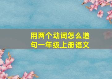 用两个动词怎么造句一年级上册语文