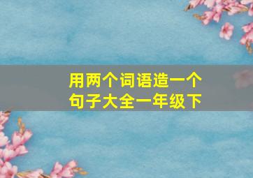 用两个词语造一个句子大全一年级下