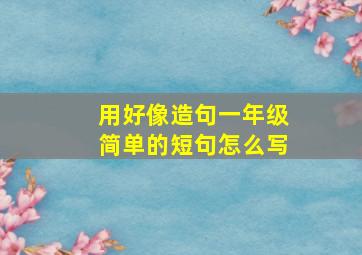 用好像造句一年级简单的短句怎么写