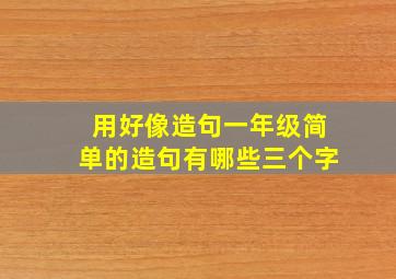 用好像造句一年级简单的造句有哪些三个字