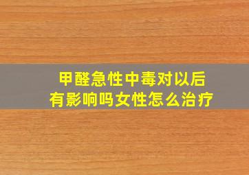 甲醛急性中毒对以后有影响吗女性怎么治疗