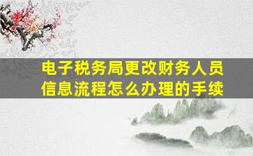 电子税务局更改财务人员信息流程怎么办理的手续