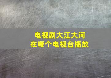 电视剧大江大河在哪个电视台播放