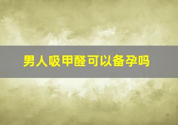 男人吸甲醛可以备孕吗