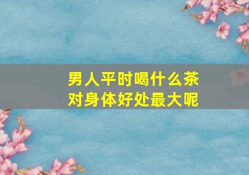 男人平时喝什么茶对身体好处最大呢