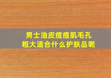 男士油皮痘痘肌毛孔粗大适合什么护肤品呢