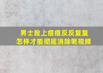 男士脸上痘痘反反复复怎样才能彻底消除呢视频