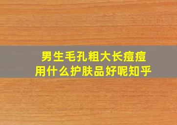 男生毛孔粗大长痘痘用什么护肤品好呢知乎