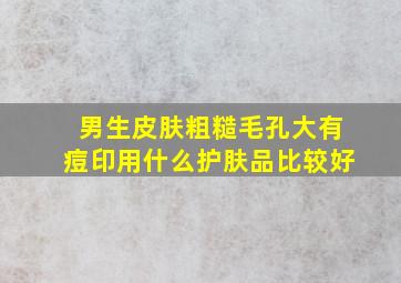 男生皮肤粗糙毛孔大有痘印用什么护肤品比较好