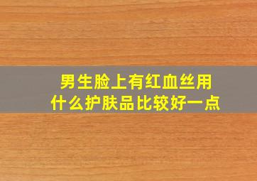 男生脸上有红血丝用什么护肤品比较好一点