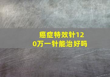 癌症特效针120万一针能治好吗