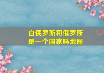 白俄罗斯和俄罗斯是一个国家吗地图