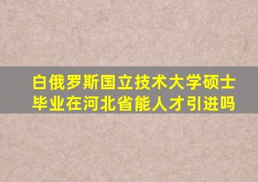 白俄罗斯国立技术大学硕士毕业在河北省能人才引进吗