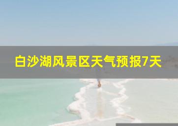 白沙湖风景区天气预报7天