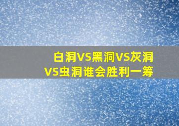 白洞VS黑洞VS灰洞VS虫洞谁会胜利一筹