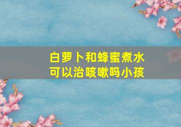 白萝卜和蜂蜜煮水可以治咳嗽吗小孩