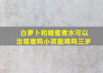 白萝卜和蜂蜜煮水可以治咳嗽吗小孩能喝吗三岁