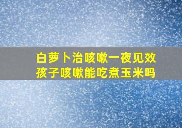 白萝卜治咳嗽一夜见效孩子咳嗽能吃煮玉米吗