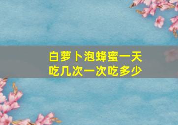 白萝卜泡蜂蜜一天吃几次一次吃多少