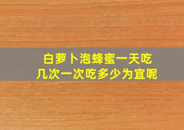 白萝卜泡蜂蜜一天吃几次一次吃多少为宜呢