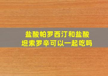 盐酸帕罗西汀和盐酸坦索罗辛可以一起吃吗