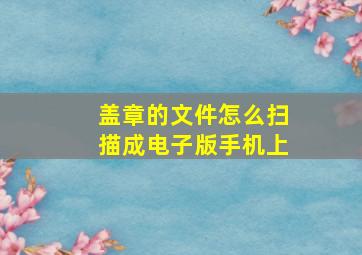 盖章的文件怎么扫描成电子版手机上